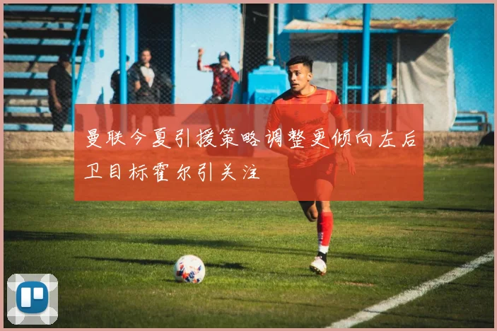 曼联今夏引援策略调整更倾向左后卫目标霍尔引关注