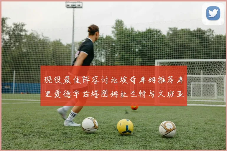 现役最佳阵容讨论埃奇库姆推荐库里爱德华兹塔图姆杜兰特与文班亚马