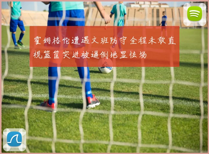 霍姆格伦遭遇文班防守全程未敢直视篮筐突进被逼倒地显怯场
