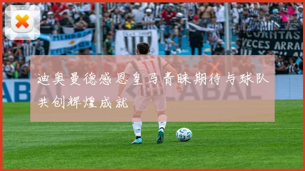 迪奥曼德感恩皇马青睐期待与球队共创辉煌成就