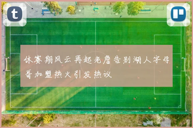 休赛期风云再起老詹告别湖人字母哥加盟热火引发热议