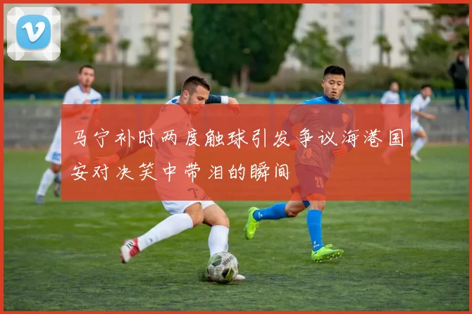 马宁补时两度触球引发争议海港国安对决笑中带泪的瞬间