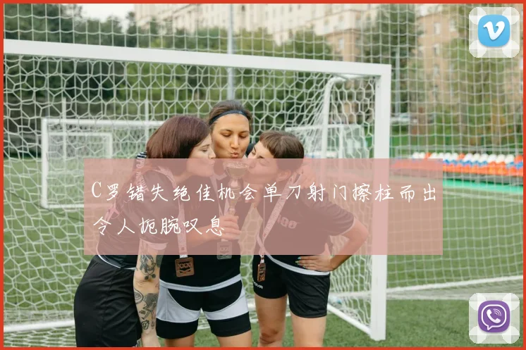 C罗错失绝佳机会单刀射门擦柱而出令人扼腕叹息