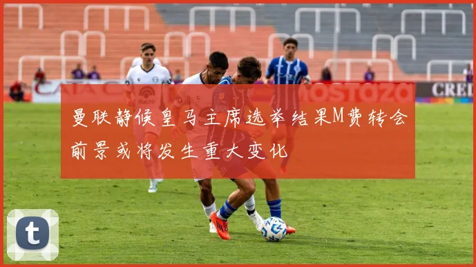 曼联静候皇马主席选举结果M费转会前景或将发生重大变化