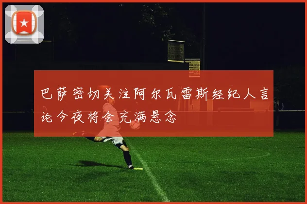 巴萨密切关注阿尔瓦雷斯经纪人言论今夜将会充满悬念