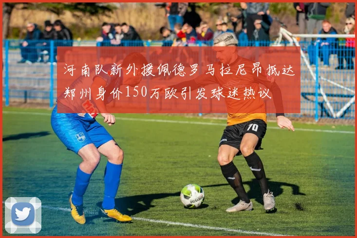 河南队新外援佩德罗马拉尼昂抵达郑州身价150万欧引发球迷热议