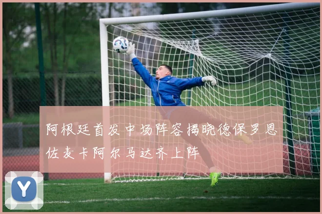 阿根廷首发中场阵容揭晓德保罗恩佐麦卡阿尔马达齐上阵