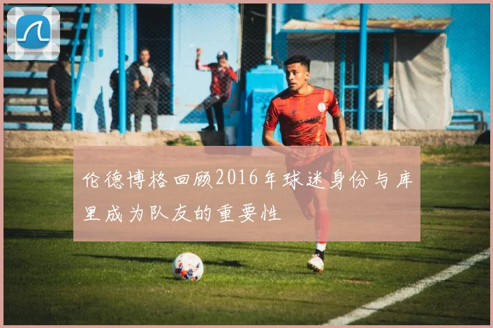 伦德博格回顾2016年球迷身份与库里成为队友的重要性
