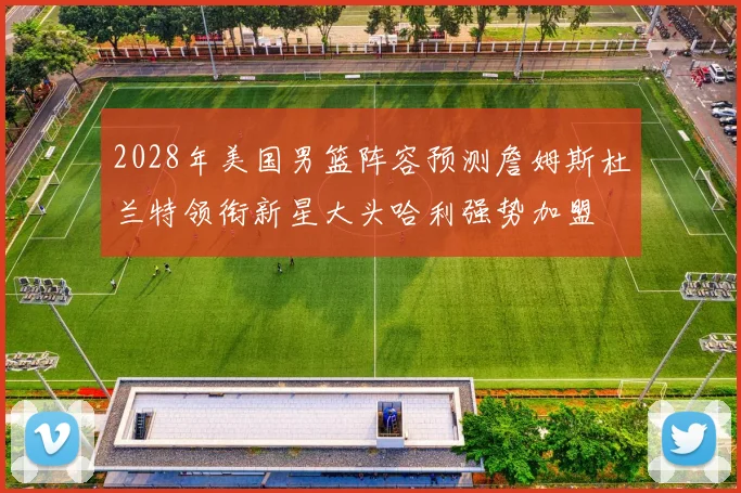 2028年美国男篮阵容预测詹姆斯杜兰特领衔新星大头哈利强势加盟