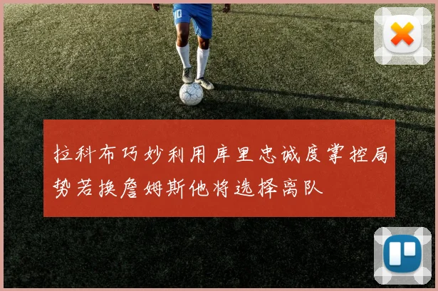 拉科布巧妙利用库里忠诚度掌控局势若换詹姆斯他将选择离队