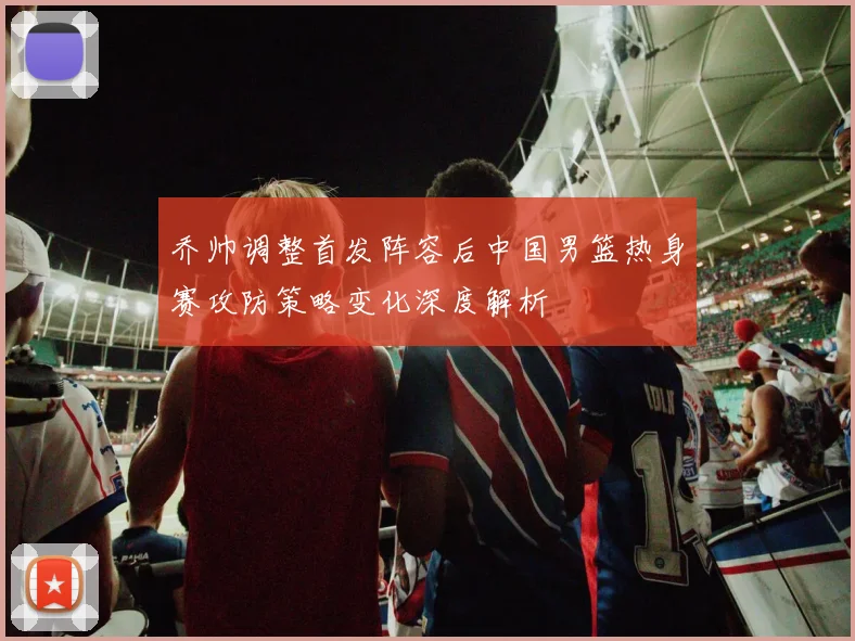 乔帅调整首发阵容后中国男篮热身赛攻防策略变化深度解析