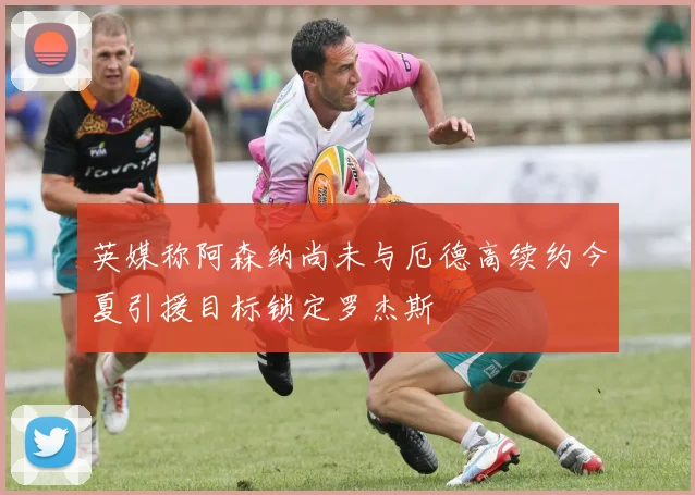 英媒称阿森纳尚未与厄德高续约今夏引援目标锁定罗杰斯