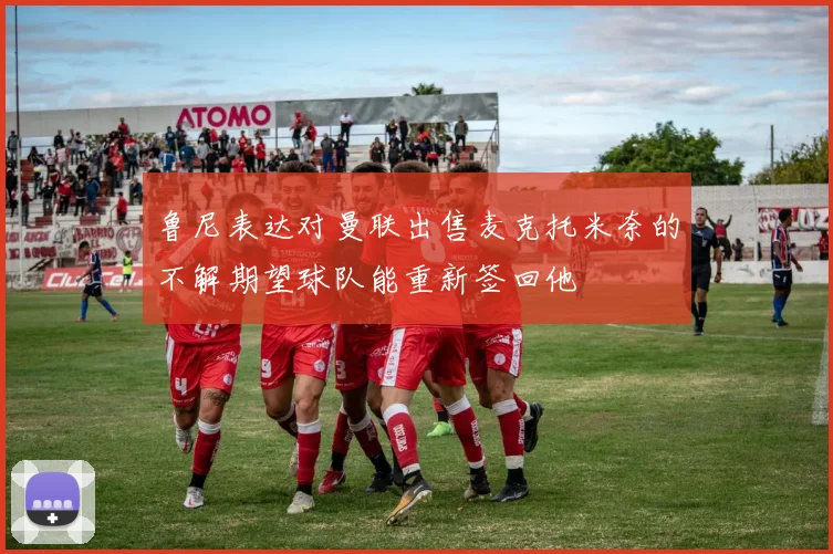 鲁尼表达对曼联出售麦克托米奈的不解期望球队能重新签回他