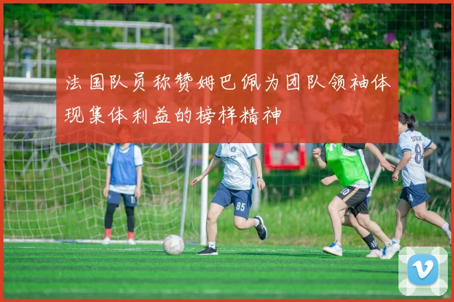 法国队员称赞姆巴佩为团队领袖体现集体利益的榜样精神