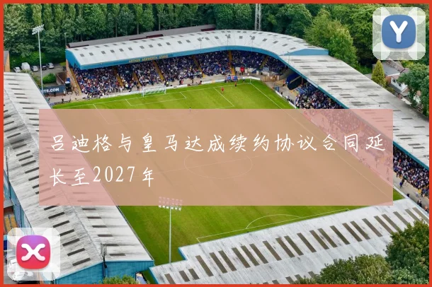 吕迪格与皇马达成续约协议合同延长至2027年