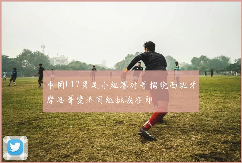 中国U17男足小组赛对手揭晓西班牙摩洛哥斐济同组挑战在即