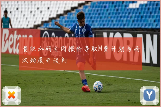 曼联加码合同报价争取M费计划与西汉姆展开谈判