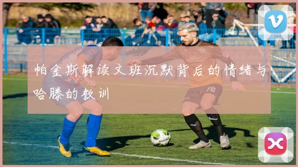 帕金斯解读文班沉默背后的情绪与哈滕的教训