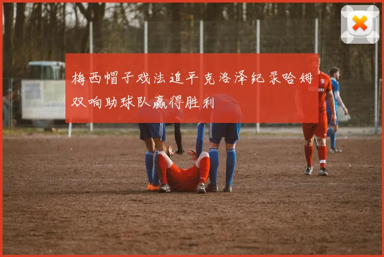 梅西帽子戏法追平克洛泽纪录哈姆双响助球队赢得胜利
