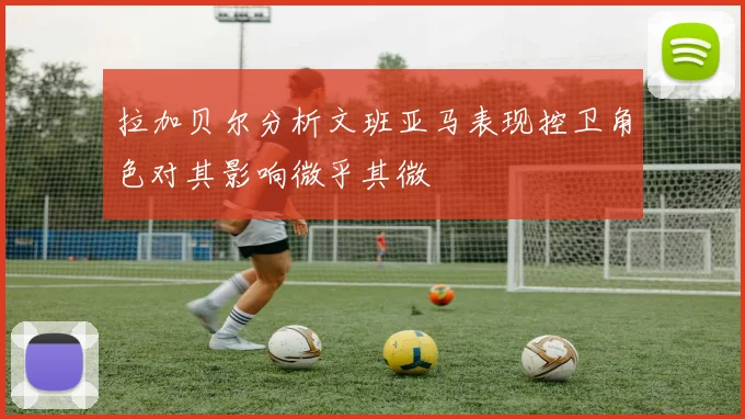 拉加贝尔分析文班亚马表现控卫角色对其影响微乎其微