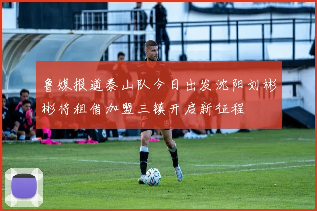 鲁媒报道泰山队今日出发沈阳刘彬彬将租借加盟三镇开启新征程