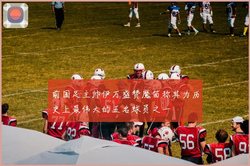 前国足主帅伊万盛赞魔笛称其为历史上最伟大的五名球员之一