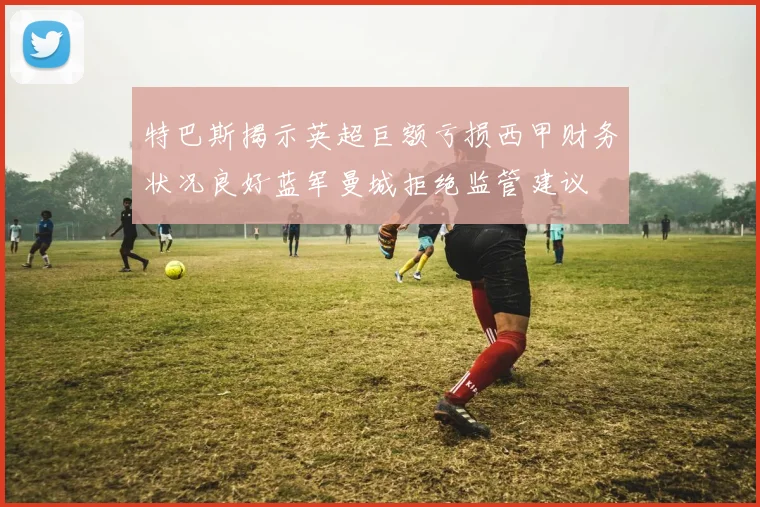 特巴斯揭示英超巨额亏损西甲财务状况良好蓝军曼城拒绝监管建议
