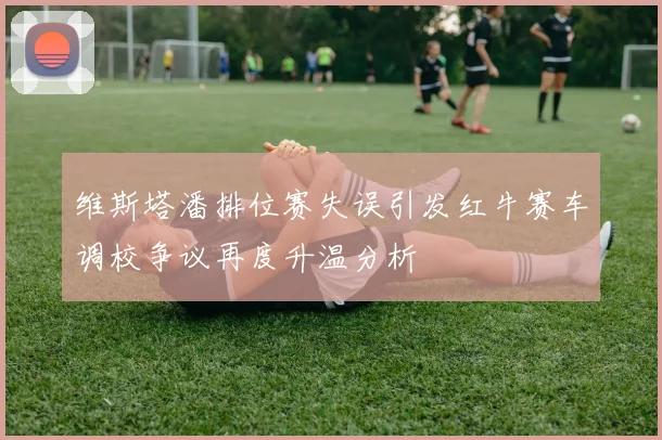 维斯塔潘排位赛失误引发红牛赛车调校争议再度升温分析