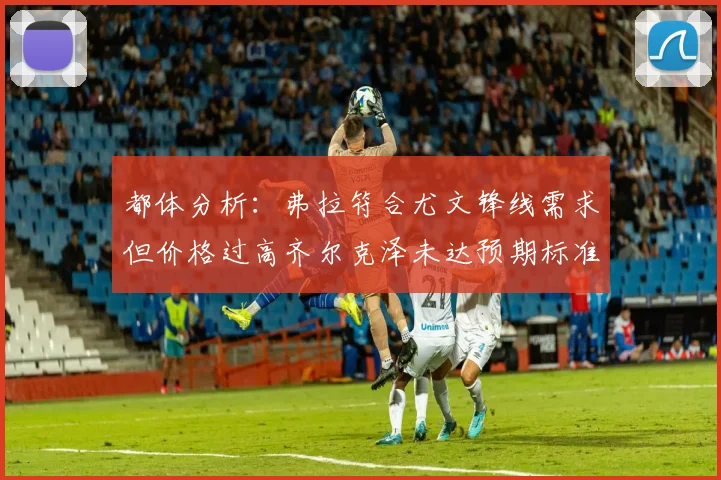 都体分析：弗拉符合尤文锋线需求但价格过高齐尔克泽未达预期标准