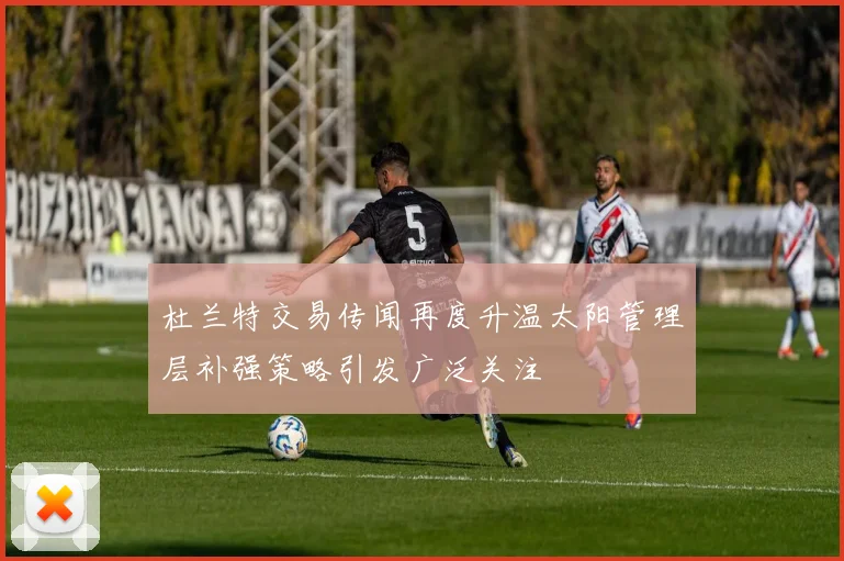 杜兰特交易传闻再度升温太阳管理层补强策略引发广泛关注